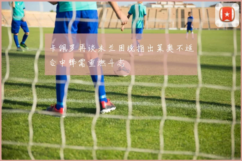 卡佩罗再谈米兰困境指出莱奥不适合中锋需重燃斗志