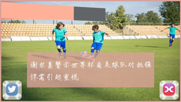 谢尔基警示世界杯南美球队对抗强悍需引起重视